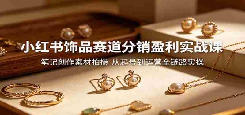 小红书饰品赛道分销盈利实战课：笔记创作素材拍摄，从起号到运营全链路实操-有道网创