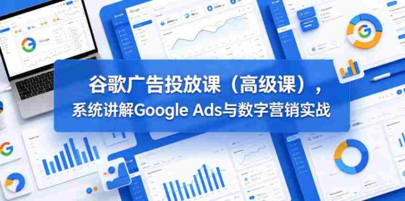 谷歌广告投放课（高级课），系统讲解Google Ads与数字营销实战-有道网创