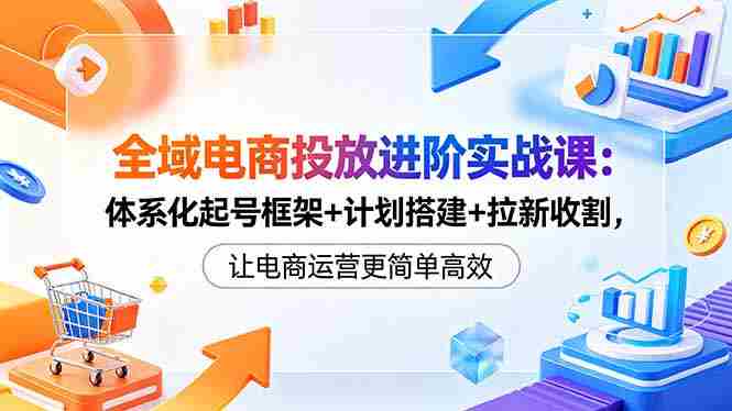 （18532期）全域电商投放进阶实战课：体系化起号框架+计划搭建+拉新收割，让电商运营更简单高效-有道网创