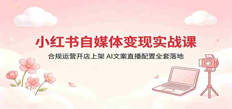 小红书自媒体变现实战课:合规运营开店上架,AI文案直播配置全套落地-有道网创