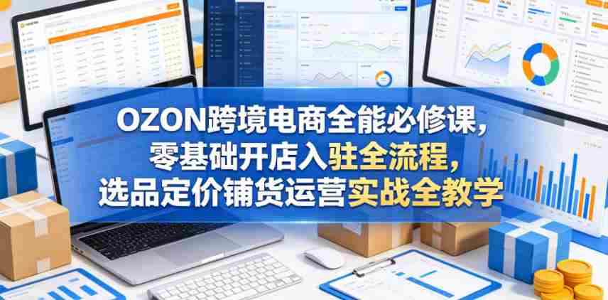 OZON跨境电商全能必修课，零基础开店入驻全流程，选品定价铺货运营实战全教学（更新0605）-有道网创