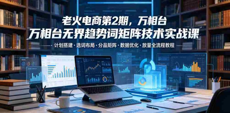 老火电商第2期，万相台无界趋势词矩阵技术实战课，计划搭建・选词布局・分品矩阵・数据优化・放量全流程教程-有道网创