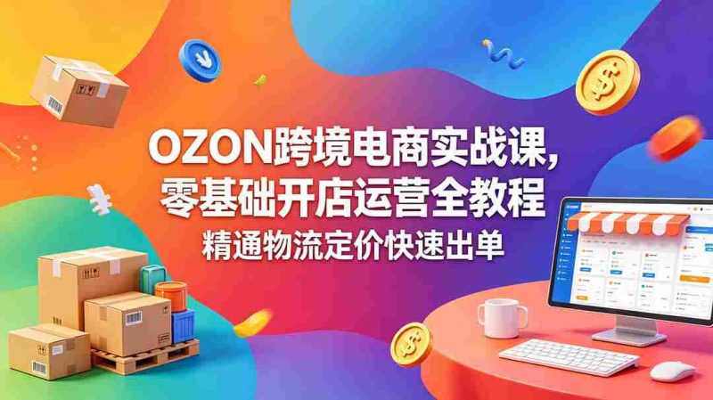 （18746期）OZON 跨境电商实战课，零基础开店运营全教程，精通物流定价快速出单-有道网创