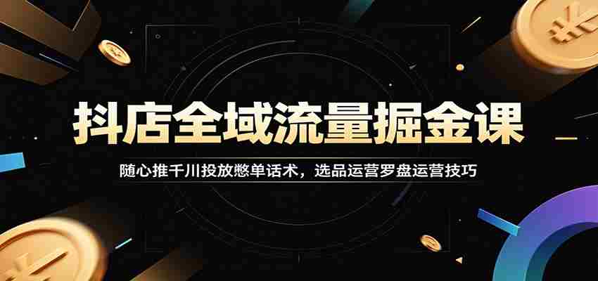 抖店全域流量掘金课：随心推千川投放憋单话术，选品运营罗盘运营技巧-有道网创