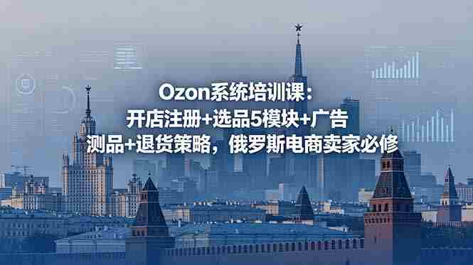 (18776期)Ozon系统培训课:开店注册+选品5模块+广告测品+退货策略,俄罗斯电商卖家必修-有道网创