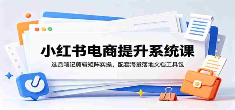 小红书电商提升系统课:选品笔记剪辑矩阵实操,配套海量落地文档工具包-有道网创