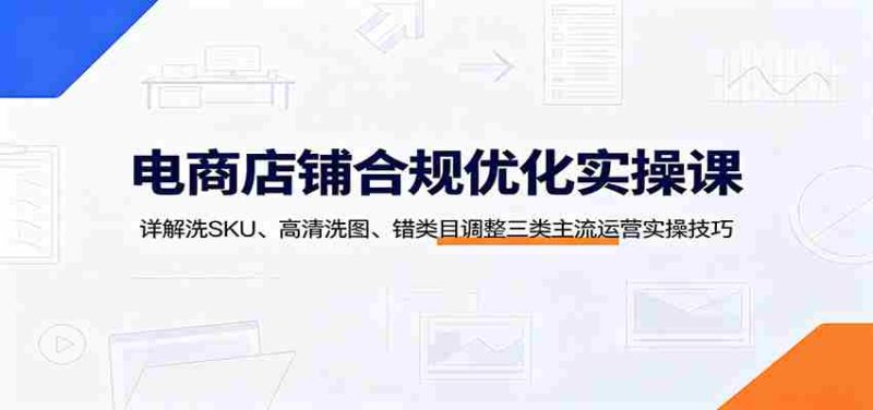 电商店铺合规优化实操课:详解洗SKU、高清洗图、错类目调整三类主流运营实操技巧-有道网创